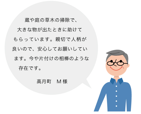 高月町 M様の声：蔵や庭の草木の掃除で、大きな物が出たときに助けてもらっています。親切で人柄が良いので、安心してお願いしています。今や片付けの相棒のような存在です。