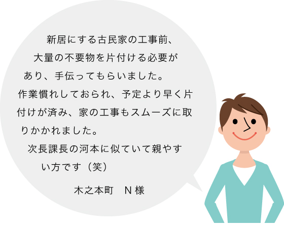 木之本町 N様の声：新居にする古民家の工事前、大量の不要物を片付ける必要があり、手伝ってもらいました。作業慣れしておられ、予定より早く片付けが済み、家の工事もスムーズに取りかかれました。
